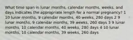 What time span in lunar months, calendar months, weeks, and days indicates the appropriate length for a normal pregnancy? 1 10 lunar months, 9 calendar months, 40 weeks, 280 days 2 9 lunar months, 9 calendar months, 39 weeks, 260 days 3 9 lunar months, 10 calendar months, 40 weeks, 280 days 4 10 lunar months, 10 calendar months, 39 weeks, 260 days