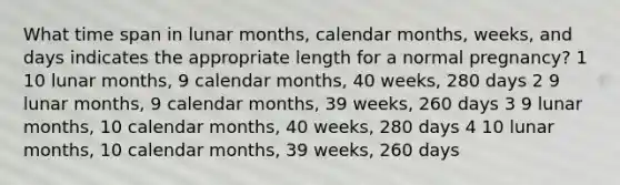 What time span in lunar months, calendar months, weeks, and days indicates the appropriate length for a normal pregnancy? 1 10 lunar months, 9 calendar months, 40 weeks, 280 days 2 9 lunar months, 9 calendar months, 39 weeks, 260 days 3 9 lunar months, 10 calendar months, 40 weeks, 280 days 4 10 lunar months, 10 calendar months, 39 weeks, 260 days