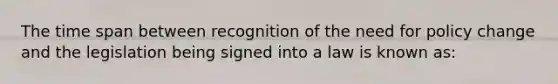 The time span between recognition of the need for policy change and the legislation being signed into a law is known as: