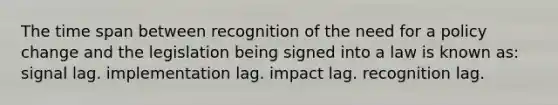 The time span between recognition of the need for a policy change and the legislation being signed into a law is known as: signal lag. implementation lag. impact lag. recognition lag.