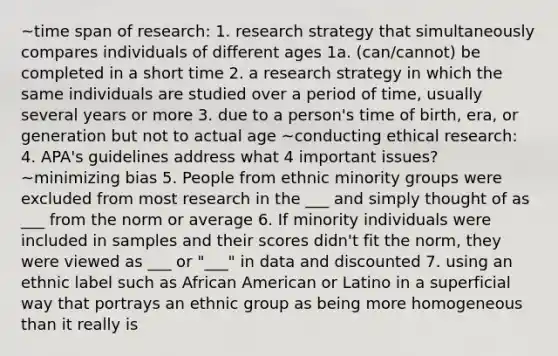 ~time span of research: 1. research strategy that simultaneously compares individuals of different ages 1a. (can/cannot) be completed in a short time 2. a research strategy in which the same individuals are studied over a period of time, usually several years or more 3. due to a person's time of birth, era, or generation but not to actual age ~conducting ethical research: 4. APA's guidelines address what 4 important issues? ~minimizing bias 5. People from ethnic minority groups were excluded from most research in the ___ and simply thought of as ___ from the norm or average 6. If minority individuals were included in samples and their scores didn't fit the norm, they were viewed as ___ or "___" in data and discounted 7. using an ethnic label such as African American or Latino in a superficial way that portrays an ethnic group as being more homogeneous than it really is