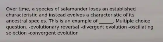 Over time, a species of salamander loses an established characteristic and instead evolves a characteristic of its ancestral species. This is an example of ______. Multiple choice question. -evolutionary reversal -divergent evolution -oscillating selection -convergent evolution