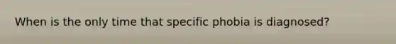 When is the only time that specific phobia is diagnosed?