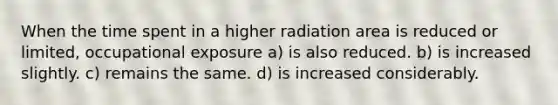 When the time spent in a higher radiation area is reduced or limited, occupational exposure a) is also reduced. b) is increased slightly. c) remains the same. d) is increased considerably.