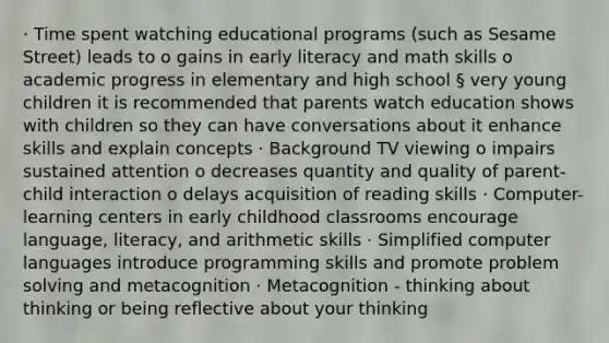 · Time spent watching educational programs (such as Sesame Street) leads to o gains in early literacy and math skills o academic progress in elementary and high school § very young children it is recommended that parents watch education shows with children so they can have conversations about it enhance skills and explain concepts · Background TV viewing o impairs sustained attention o decreases quantity and quality of parent-child interaction o delays acquisition of reading skills · Computer-learning centers in early childhood classrooms encourage language, literacy, and arithmetic skills · Simplified computer languages introduce programming skills and promote problem solving and metacognition · Metacognition - thinking about thinking or being reflective about your thinking