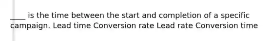 ____ is the time between the start and completion of a specific campaign. Lead time Conversion rate Lead rate Conversion time