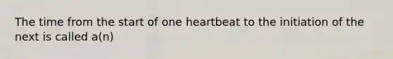 The time from the start of one heartbeat to the initiation of the next is called a(n)