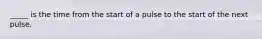 _____ is the time from the start of a pulse to the start of the next pulse.