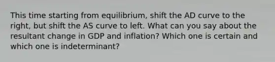 This time starting from equilibrium, shift the AD curve to the right, but shift the AS curve to left. What can you say about the resultant change in GDP and inflation? Which one is certain and which one is indeterminant?