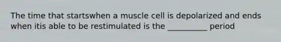 The time that startswhen a muscle cell is depolarized and ends when itis able to be restimulated is the __________ period