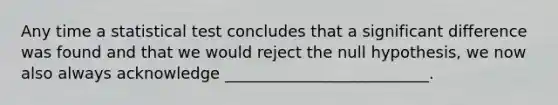 Any time a statistical test concludes that a significant difference was found and that we would reject the null hypothesis, we now also always acknowledge __________________________.