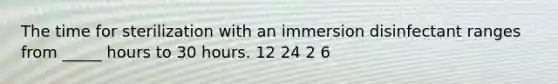 The time for sterilization with an immersion disinfectant ranges from _____ hours to 30 hours. 12 24 2 6