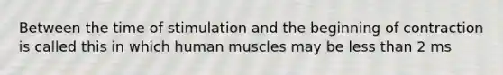 Between the time of stimulation and the beginning of contraction is called this in which human muscles may be less than 2 ms