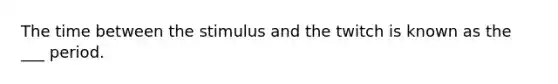 The time between the stimulus and the twitch is known as the ___ period.