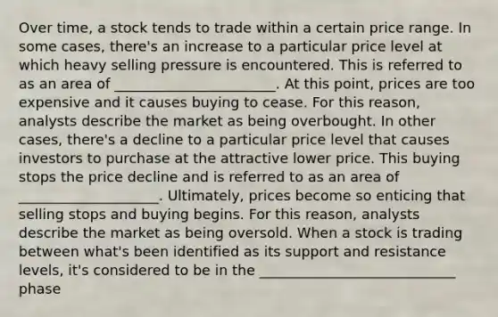 Over time, a stock tends to trade within a certain price range. In some cases, there's an increase to a particular price level at which heavy selling pressure is encountered. This is referred to as an area of _______________________. At this point, prices are too expensive and it causes buying to cease. For this reason, analysts describe the market as being overbought. In other cases, there's a decline to a particular price level that causes investors to purchase at the attractive lower price. This buying stops the price decline and is referred to as an area of ____________________. Ultimately, prices become so enticing that selling stops and buying begins. For this reason, analysts describe the market as being oversold. When a stock is trading between what's been identified as its support and resistance levels, it's considered to be in the ____________________________ phase