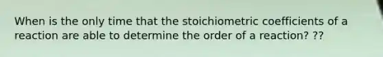 When is the only time that the stoichiometric coefficients of a reaction are able to determine the order of a reaction? ??