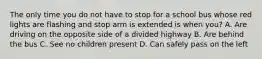 The only time you do not have to stop for a school bus whose red lights are flashing and stop arm is extended is when you? A. Are driving on the opposite side of a divided highway B. Are behind the bus C. See no children present D. Can safely pass on the left