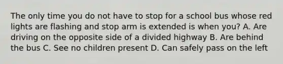 The only time you do not have to stop for a school bus whose red lights are flashing and stop arm is extended is when you? A. Are driving on the opposite side of a divided highway B. Are behind the bus C. See no children present D. Can safely pass on the left