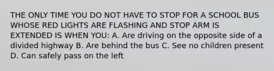 THE ONLY TIME YOU DO NOT HAVE TO STOP FOR A SCHOOL BUS WHOSE RED LIGHTS ARE FLASHING AND STOP ARM IS EXTENDED IS WHEN YOU: A. Are driving on the opposite side of a divided highway B. Are behind the bus C. See no children present D. Can safely pass on the left