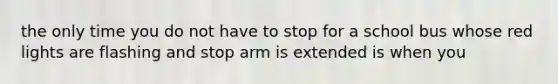 the only time you do not have to stop for a school bus whose red lights are flashing and stop arm is extended is when you