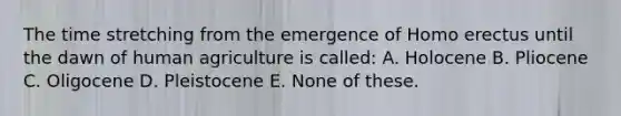 The time stretching from the emergence of Homo erectus until the dawn of human agriculture is called: A. Holocene B. Pliocene C. Oligocene D. Pleistocene E. None of these.