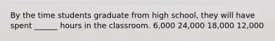 By the time students graduate from high school, they will have spent ______ hours in the classroom. 6,000 24,000 18,000 12,000