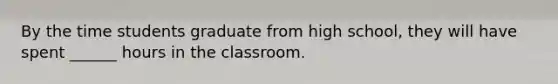 By the time students graduate from high school, they will have spent ______ hours in the classroom.