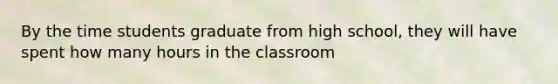 By the time students graduate from high school, they will have spent how many hours in the classroom