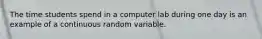 The time students spend in a computer lab during one day is an example of a continuous random variable.