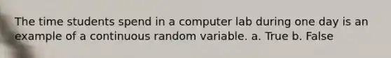 The time students spend in a computer lab during one day is an example of a continuous random variable. a. True b. False