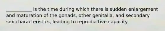 ___________ is the time during which there is sudden enlargement and maturation of the gonads, other genitalia, and secondary sex characteristics, leading to reproductive capacity.