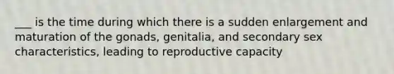 ___ is the time during which there is a sudden enlargement and maturation of the gonads, genitalia, and secondary sex characteristics, leading to reproductive capacity