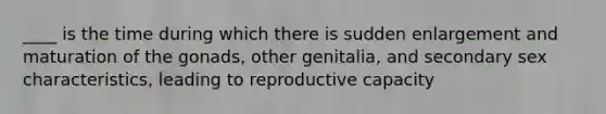 ____ is the time during which there is sudden enlargement and maturation of the gonads, other genitalia, and secondary sex characteristics, leading to reproductive capacity