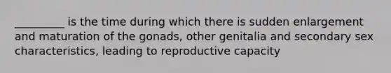 _________ is the time during which there is sudden enlargement and maturation of the gonads, other genitalia and secondary sex characteristics, leading to reproductive capacity