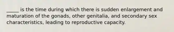 _____ is the time during which there is sudden enlargement and maturation of the gonads, other genitalia, and secondary sex characteristics, leading to reproductive capacity.