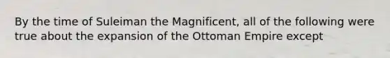 By the time of Suleiman the Magnificent, all of the following were true about the expansion of the Ottoman Empire except