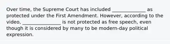 Over time, the Supreme Court has included ______________ as protected under the First Amendment. However, according to the video, ________________ is not protected as free speech, even though it is considered by many to be modern-day political expression.