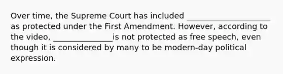 Over time, the Supreme Court has included _____________________ as protected under the First Amendment. However, according to the video, _______________is not protected as free speech, even though it is considered by many to be modern-day political expression.