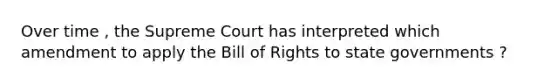 Over time , the Supreme Court has interpreted which amendment to apply the Bill of Rights to state governments ?