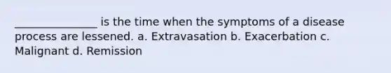 _______________ is the time when the symptoms of a disease process are lessened. a. Extravasation b. Exacerbation c. Malignant d. Remission