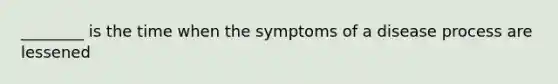 ________ is the time when the symptoms of a disease process are lessened