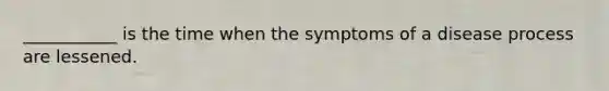 ___________ is the time when the symptoms of a disease process are lessened.