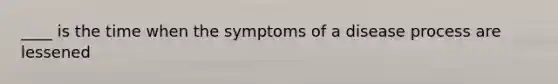 ____ is the time when the symptoms of a disease process are lessened