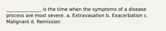 _______________ is the time when the symptoms of a disease process are most severe. a. Extravasation b. Exacerbation c. Malignant d. Remission