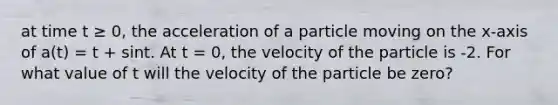 at time t ≥ 0, the acceleration of a particle moving on the x-axis of a(t) = t + sint. At t = 0, the velocity of the particle is -2. For what value of t will the velocity of the particle be zero?