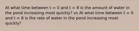 At what time between t = 0 and t = 8 is the amount of water in the pond increasing most quickly? vs At what time between t = 0 and t = 8 is the rate of water in the pond increasing most quickly?