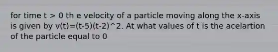 for time t > 0 th e velocity of a particle moving along the x-axis is given by v(t)=(t-5)(t-2)^2. At what values of t is the acelartion of the particle equal to 0