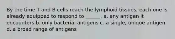 By the time T and B cells reach the lymphoid tissues, each one is already equipped to respond to ______. a. any antigen it encounters b. only bacterial antigens c. a single, unique antigen d. a broad range of antigens