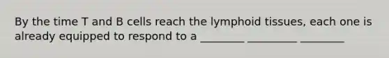 By the time T and B cells reach the lymphoid tissues, each one is already equipped to respond to a ________ _________ ________