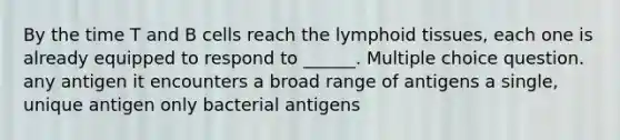 By the time T and B cells reach the lymphoid tissues, each one is already equipped to respond to ______. Multiple choice question. any antigen it encounters a broad range of antigens a single, unique antigen only bacterial antigens